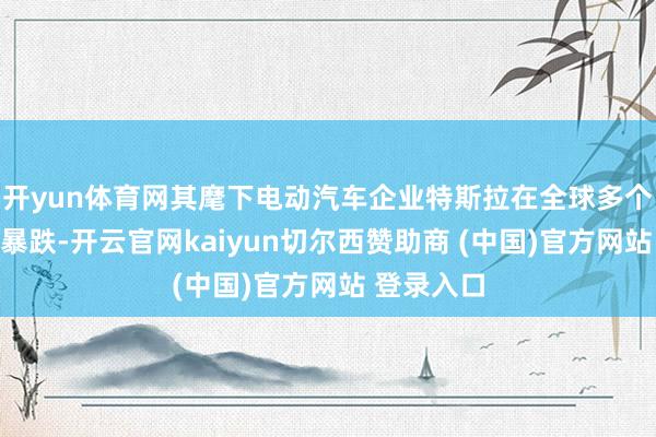 开yun体育网其麾下电动汽车企业特斯拉在全球多个阛阓销量暴跌-开云官网kaiyun切尔西赞助商 (中国)官方网站 登录入口