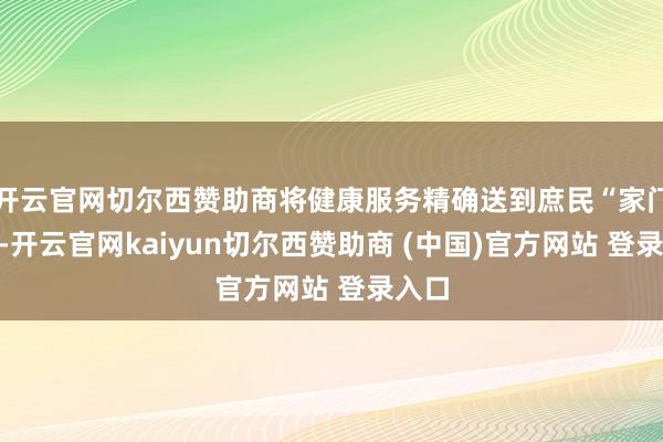 开云官网切尔西赞助商将健康服务精确送到庶民“家门口”-开云官网kaiyun切尔西赞助商 (中国)官方网站 登录入口