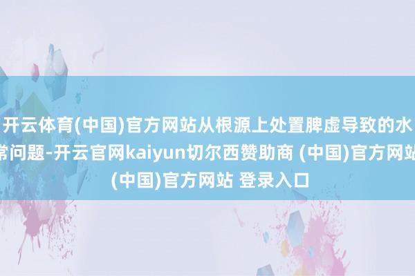 开云体育(中国)官方网站从根源上处置脾虚导致的水湿运化失常问题-开云官网kaiyun切尔西赞助商 (中国)官方网站 登录入口