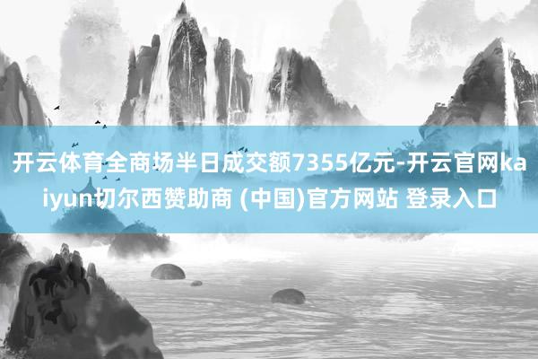 开云体育全商场半日成交额7355亿元-开云官网kaiyun切尔西赞助商 (中国)官方网站 登录入口