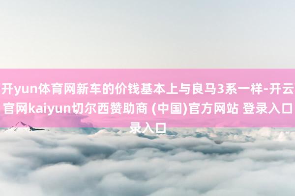 开yun体育网新车的价钱基本上与良马3系一样-开云官网kaiyun切尔西赞助商 (中国)官方网站 登录入口