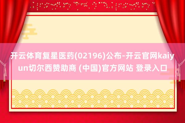 开云体育复星医药(02196)公布-开云官网kaiyun切尔西赞助商 (中国)官方网站 登录入口
