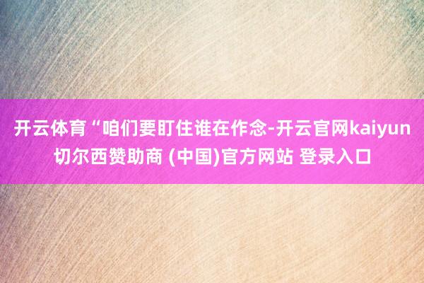 开云体育“咱们要盯住谁在作念-开云官网kaiyun切尔西赞助商 (中国)官方网站 登录入口