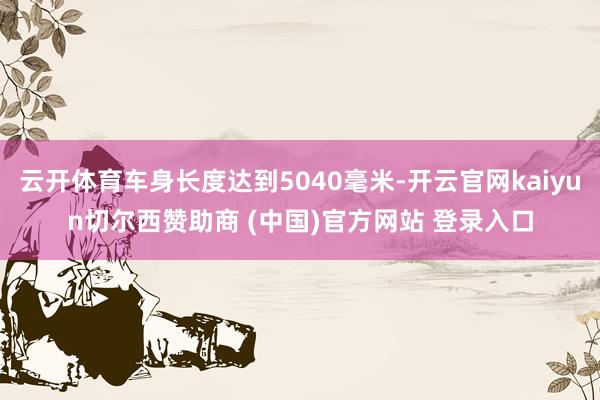 云开体育车身长度达到5040毫米-开云官网kaiyun切尔西赞助商 (中国)官方网站 登录入口