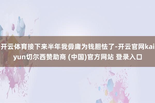 开云体育接下来半年我毋庸为钱胆怯了-开云官网kaiyun切尔西赞助商 (中国)官方网站 登录入口