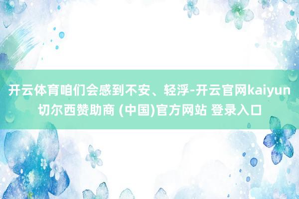 开云体育咱们会感到不安、轻浮-开云官网kaiyun切尔西赞助商 (中国)官方网站 登录入口