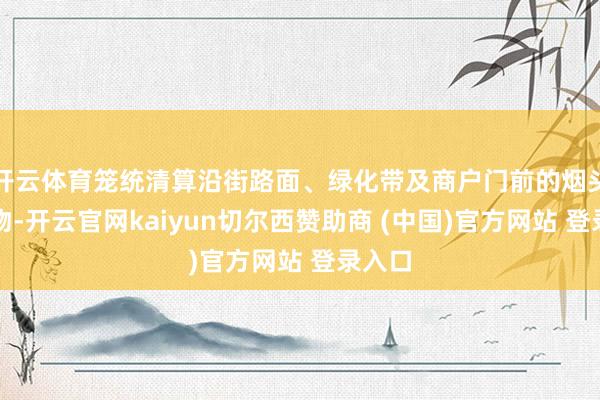 开云体育笼统清算沿街路面、绿化带及商户门前的烟头等杂物-开云官网kaiyun切尔西赞助商 (中国)官方网站 登录入口