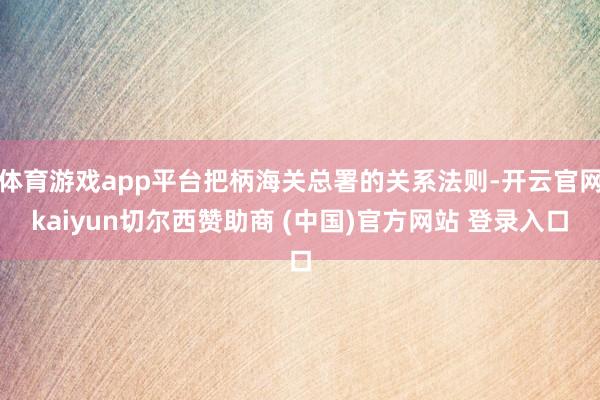 体育游戏app平台把柄海关总署的关系法则-开云官网kaiyun切尔西赞助商 (中国)官方网站 登录入口