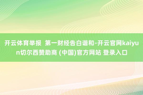 开云体育举报  第一财经告白谐和-开云官网kaiyun切尔西赞助商 (中国)官方网站 登录入口