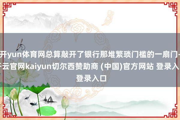 开yun体育网总算敲开了银行那堆繁琐门槛的一扇门-开云官网kaiyun切尔西赞助商 (中国)官方网站 登录入口