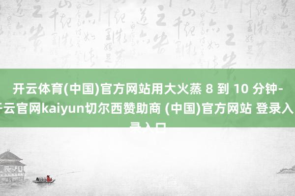 开云体育(中国)官方网站用大火蒸 8 到 10 分钟-开云官网kaiyun切尔西赞助商 (中国)官方网站 登录入口