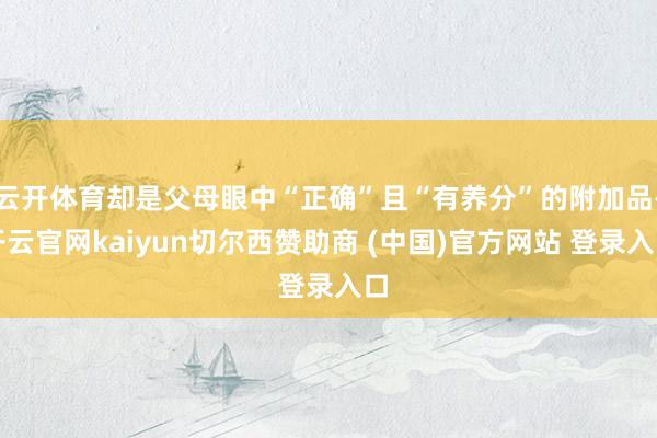 云开体育却是父母眼中“正确”且“有养分”的附加品-开云官网kaiyun切尔西赞助商 (中国)官方网站 登录入口