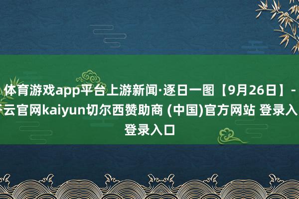 体育游戏app平台上游新闻·逐日一图【9月26日】-开云官网kaiyun切尔西赞助商 (中国)官方网站 登录入口