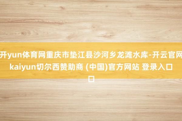 开yun体育网重庆市垫江县沙河乡龙滩水库-开云官网kaiyun切尔西赞助商 (中国)官方网站 登录入口