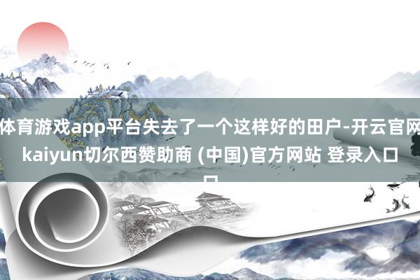 体育游戏app平台失去了一个这样好的田户-开云官网kaiyun切尔西赞助商 (中国)官方网站 登录入口