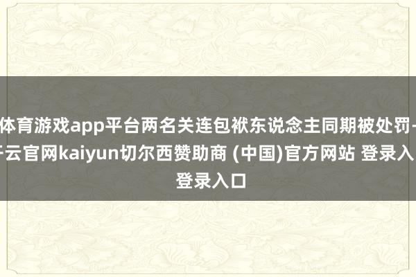 体育游戏app平台两名关连包袱东说念主同期被处罚-开云官网kaiyun切尔西赞助商 (中国)官方网站 登录入口