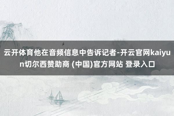 云开体育他在音频信息中告诉记者-开云官网kaiyun切尔西赞助商 (中国)官方网站 登录入口