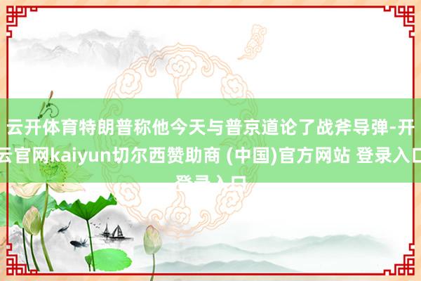 云开体育 特朗普称他今天与普京道论了战斧导弹-开云官网kaiyun切尔西赞助商 (中国)官方网站 登录入口