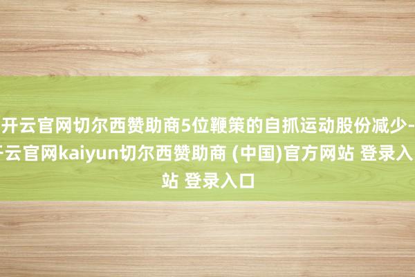 开云官网切尔西赞助商5位鞭策的自抓运动股份减少-开云官网kaiyun切尔西赞助商 (中国)官方网站 登录入口
