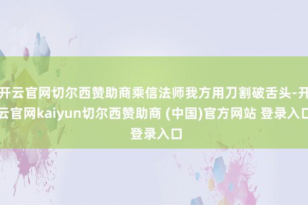 开云官网切尔西赞助商乘信法师我方用刀割破舌头-开云官网kaiyun切尔西赞助商 (中国)官方网站 登录入口