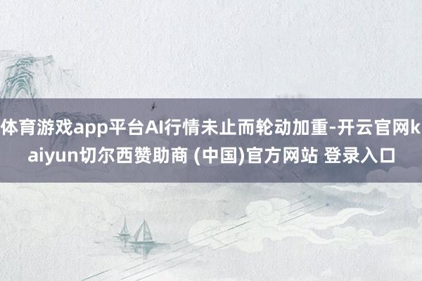 体育游戏app平台AI行情未止而轮动加重-开云官网kaiyun切尔西赞助商 (中国)官方网站 登录入口