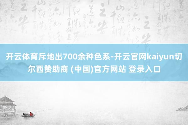 开云体育斥地出700余种色系-开云官网kaiyun切尔西赞助商 (中国)官方网站 登录入口