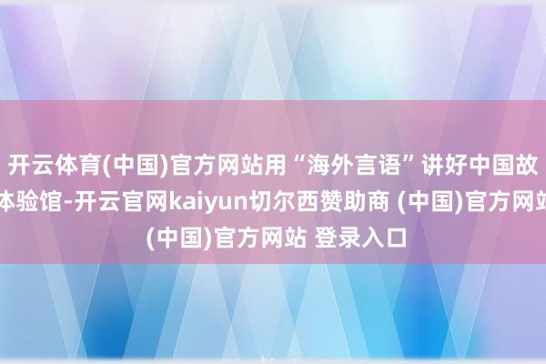 开云体育(中国)官方网站用“海外言语”讲好中国故事……在体验馆-开云官网kaiyun切尔西赞助商 (中国)官方网站 登录入口