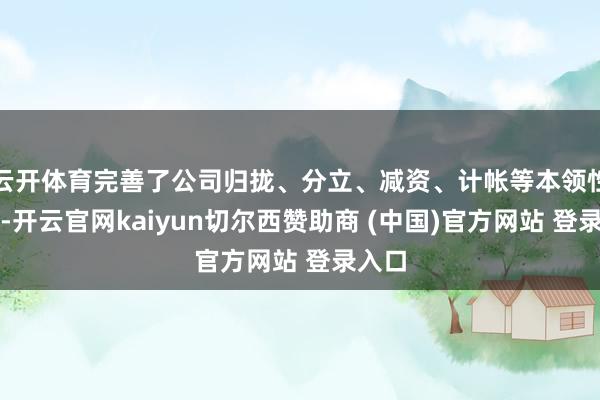 云开体育完善了公司归拢、分立、减资、计帐等本领性规则-开云官网kaiyun切尔西赞助商 (中国)官方网站 登录入口