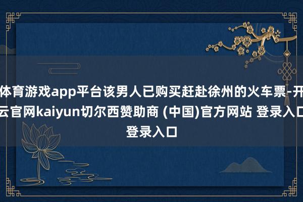 体育游戏app平台该男人已购买赶赴徐州的火车票-开云官网kaiyun切尔西赞助商 (中国)官方网站 登录入口