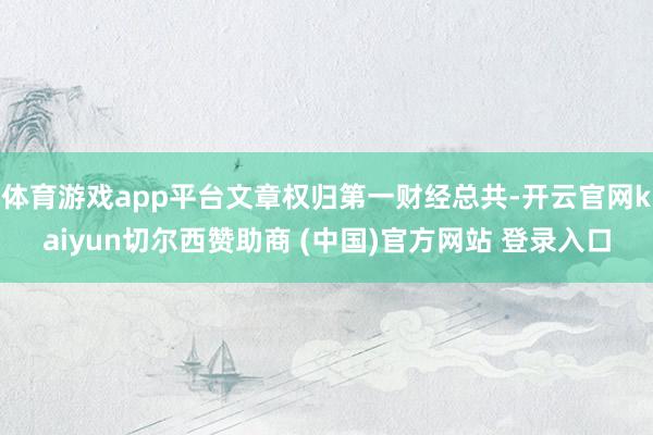 体育游戏app平台文章权归第一财经总共-开云官网kaiyun切尔西赞助商 (中国)官方网站 登录入口