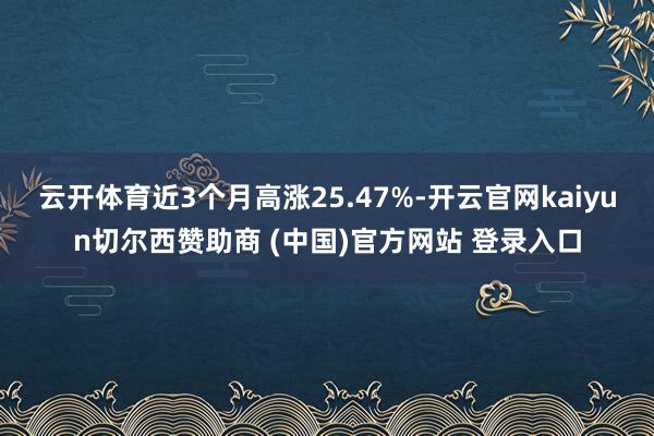 云开体育近3个月高涨25.47%-开云官网kaiyun切尔西赞助商 (中国)官方网站 登录入口