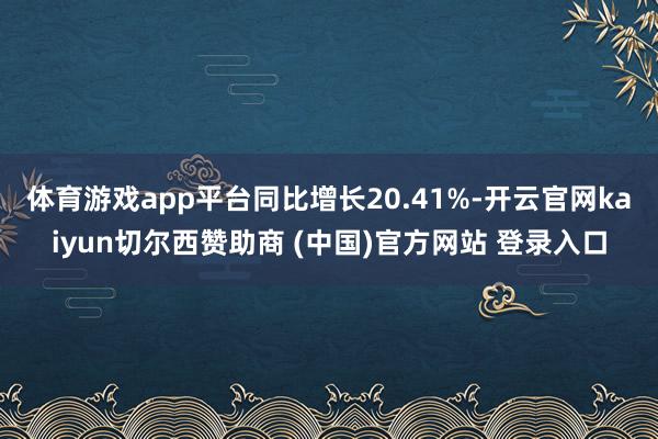 体育游戏app平台同比增长20.41%-开云官网kaiyun切尔西赞助商 (中国)官方网站 登录入口