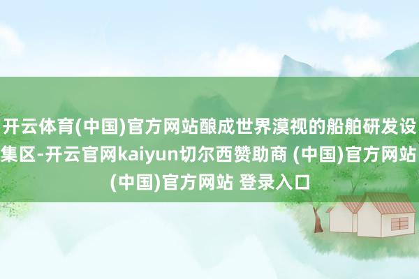 开云体育(中国)官方网站酿成世界漠视的船舶研发设想才气密集区-开云官网kaiyun切尔西赞助商 (中国)官方网站 登录入口