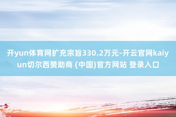 开yun体育网扩充宗旨330.2万元-开云官网kaiyun切尔西赞助商 (中国)官方网站 登录入口