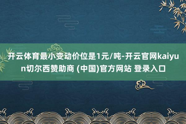 开云体育最小变动价位是1元/吨-开云官网kaiyun切尔西赞助商 (中国)官方网站 登录入口