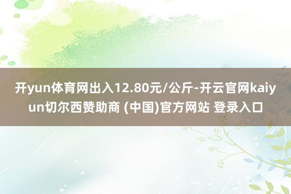 开yun体育网出入12.80元/公斤-开云官网kaiyun切尔西赞助商 (中国)官方网站 登录入口