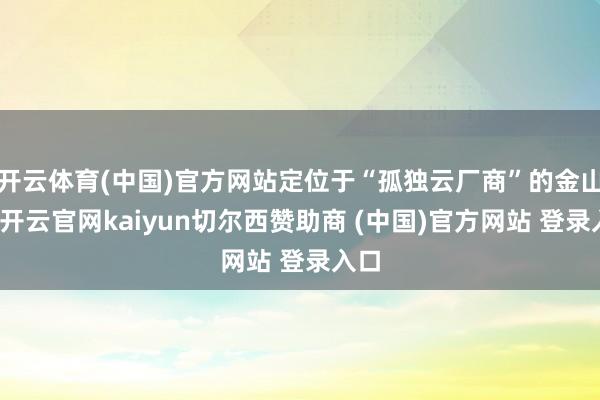 开云体育(中国)官方网站定位于“孤独云厂商”的金山云-开云官网kaiyun切尔西赞助商 (中国)官方网站 登录入口