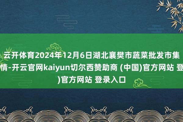 云开体育2024年12月6日湖北襄樊市蔬菜批发市集价钱行情-开云官网kaiyun切尔西赞助商 (中国)官方网站 登录入口