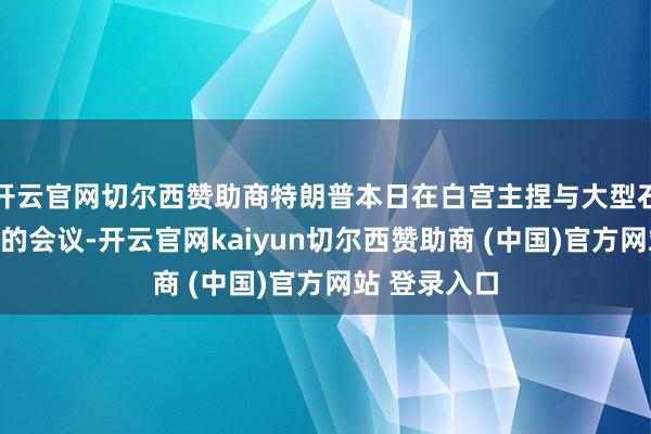 开云官网切尔西赞助商特朗普本日在白宫主捏与大型石油企业高管的会议-开云官网kaiyun切尔西赞助商 (中国)官方网站 登录入口