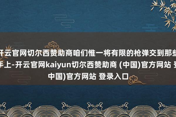 开云官网切尔西赞助商咱们惟一将有限的枪弹交到那些神枪手手上-开云官网kaiyun切尔西赞助商 (中国)官方网站 登录入口