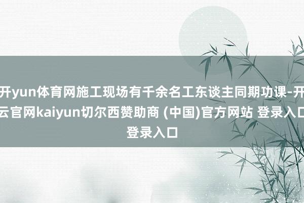 开yun体育网施工现场有千余名工东谈主同期功课-开云官网kaiyun切尔西赞助商 (中国)官方网站 登录入口