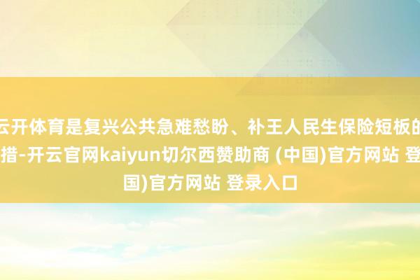云开体育是复兴公共急难愁盼、补王人民生保险短板的重要举措-开云官网kaiyun切尔西赞助商 (中国)官方网站 登录入口