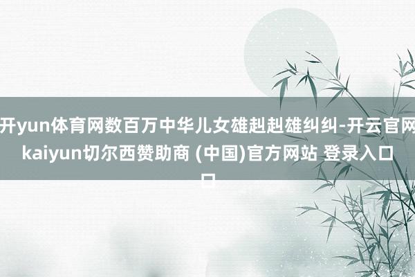 开yun体育网数百万中华儿女雄赳赳雄纠纠-开云官网kaiyun切尔西赞助商 (中国)官方网站 登录入口