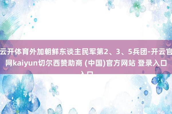云开体育外加朝鲜东谈主民军第2、3、5兵团-开云官网kaiyun切尔西赞助商 (中国)官方网站 登录入口