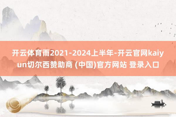 开云体育　　而2021-2024上半年-开云官网kaiyun切尔西赞助商 (中国)官方网站 登录入口