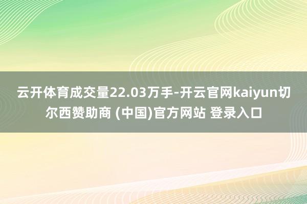 云开体育成交量22.03万手-开云官网kaiyun切尔西赞助商 (中国)官方网站 登录入口