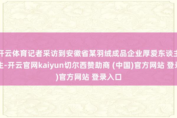 开云体育记者采访到安徽省某羽绒成品企业厚爱东谈主刘先生-开云官网kaiyun切尔西赞助商 (中国)官方网站 登录入口