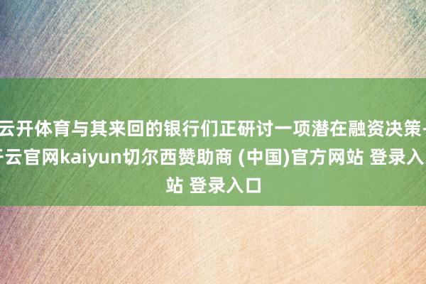 云开体育与其来回的银行们正研讨一项潜在融资决策-开云官网kaiyun切尔西赞助商 (中国)官方网站 登录入口