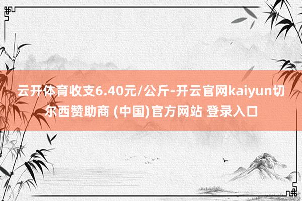 云开体育收支6.40元/公斤-开云官网kaiyun切尔西赞助商 (中国)官方网站 登录入口