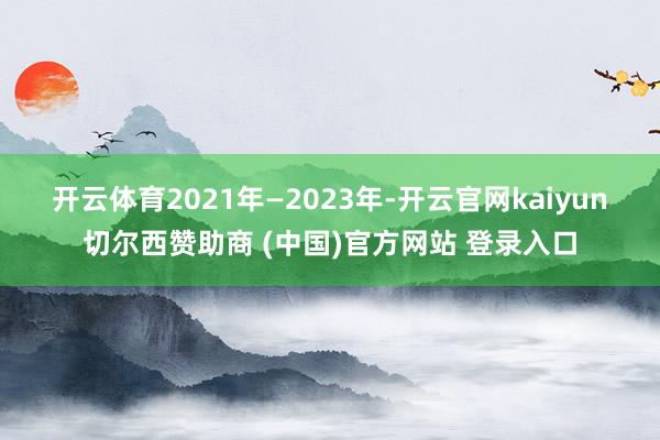 开云体育 2021年—2023年-开云官网kaiyun切尔西赞助商 (中国)官方网站 登录入口